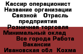 Кассир-операционист › Название организации ­ Связной › Отрасль предприятия ­ Розничная торговля › Минимальный оклад ­ 35 000 - Все города Работа » Вакансии   . Ивановская обл.,Кохма г.